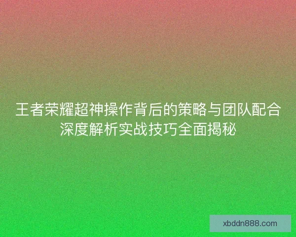 王者荣耀超神操作背后的策略与团队配合深度解析实战技巧全面揭秘