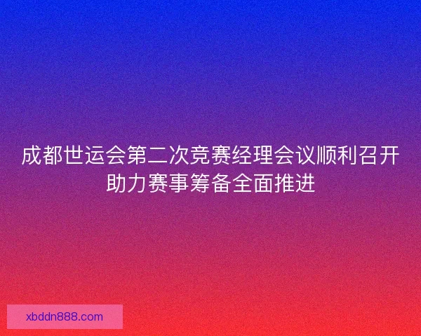 成都世运会第二次竞赛经理会议顺利召开助力赛事筹备全面推进