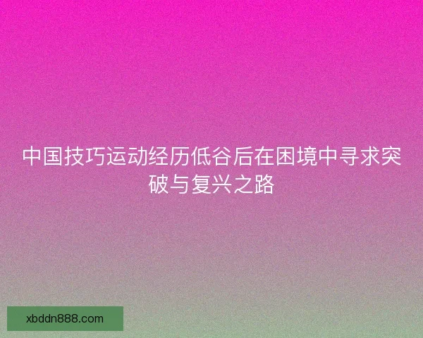 中国技巧运动经历低谷后在困境中寻求突破与复兴之路