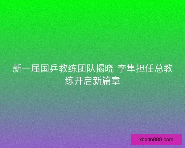 新一届国乒教练团队揭晓 李隼担任总教练开启新篇章