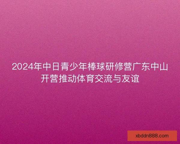2024年中日青少年棒球研修营广东中山开营推动体育交流与友谊