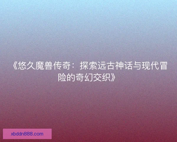 《悠久魔兽传奇：探索远古神话与现代冒险的奇幻交织》