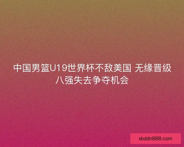 中国男篮U19世界杯不敌美国 无缘晋级八强失去争夺机会