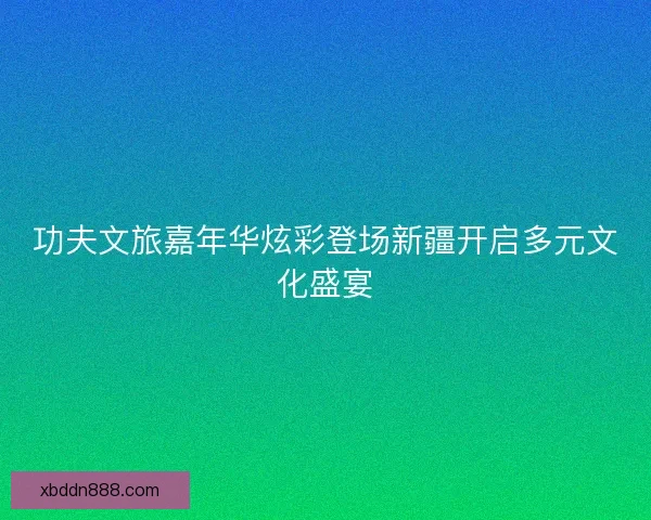 功夫文旅嘉年华炫彩登场新疆开启多元文化盛宴