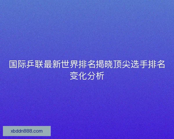 国际乒联最新世界排名揭晓顶尖选手排名变化分析