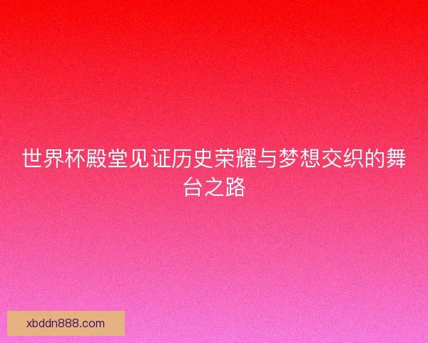 世界杯殿堂见证历史荣耀与梦想交织的舞台之路 世界杯殿堂见证历史荣耀与梦想交织的舞台之路