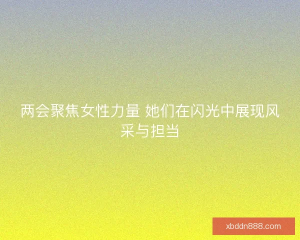 两会聚焦女性力量 她们在闪光中展现风采与担当