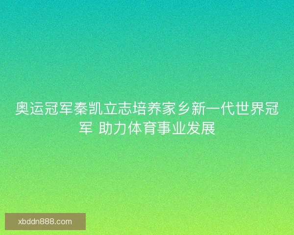 奥运冠军秦凯立志培养家乡新一代世界冠军 助力体育事业发展 奥运冠军秦凯立志培养家乡新一代世界冠军 助力体育事业发展
