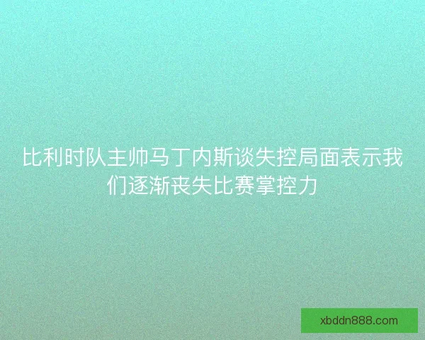 比利时队主帅马丁内斯谈失控局面表示我们逐渐丧失比赛掌控力