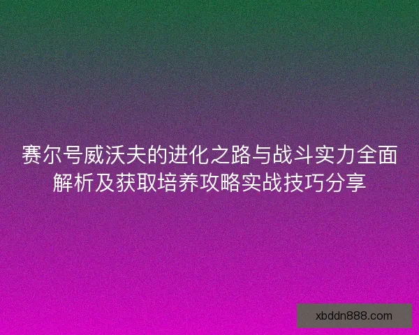 赛尔号威沃夫的进化之路与战斗实力全面解析及获取培养攻略实战技巧分享