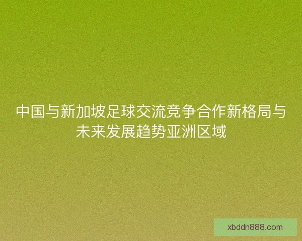 中国与新加坡足球交流竞争合作新格局与未来发展趋势亚洲区域