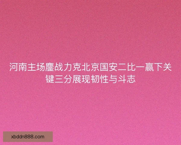 河南主场鏖战力克北京国安二比一赢下关键三分展现韧性与斗志
