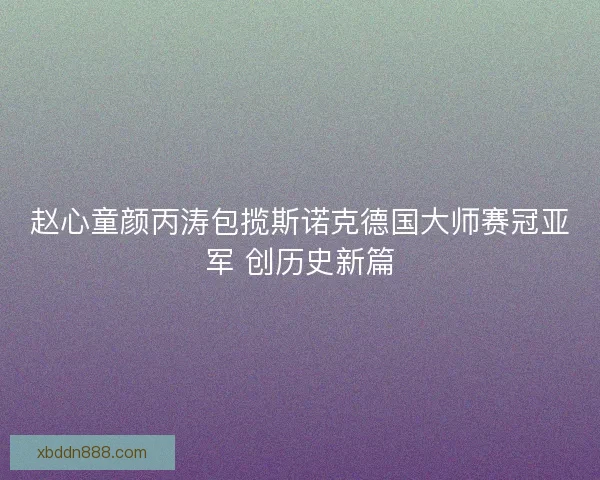 赵心童颜丙涛包揽斯诺克德国大师赛冠亚军 创历史新篇