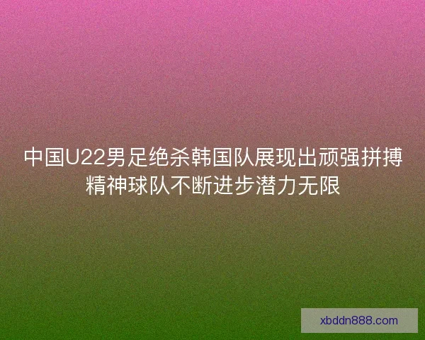 中国U22男足绝杀韩国队展现出顽强拼搏精神球队不断进步潜力无限