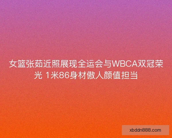 女篮张茹近照展现全运会与WBCA双冠荣光 1米86身材傲人颜值担当