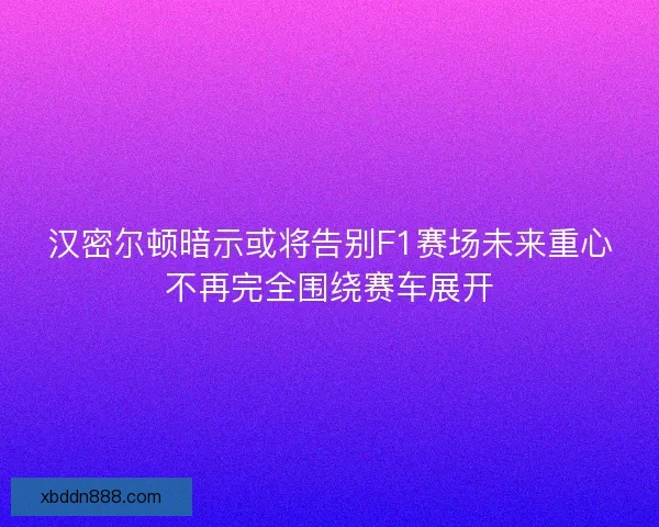 汉密尔顿暗示或将告别F1赛场未来重心不再完全围绕赛车展开