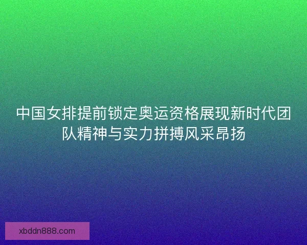 中国女排提前锁定奥运资格展现新时代团队精神与实力拼搏风采昂扬 中国女排提前锁定奥运资格展现新时代团队精神与实力拼搏风采昂扬