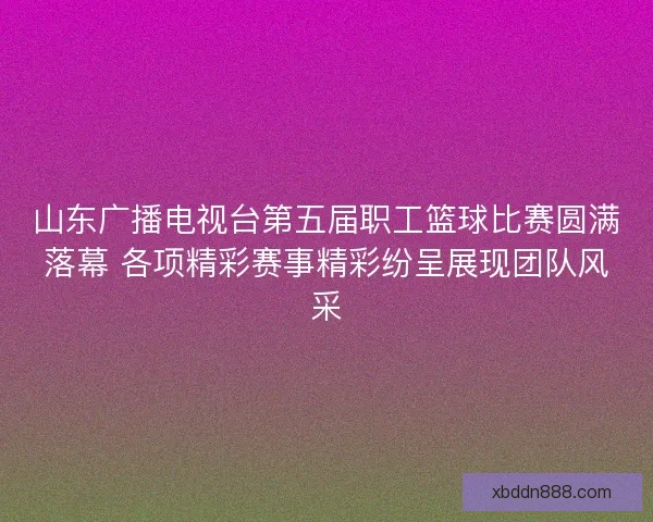 山东广播电视台第五届职工篮球比赛圆满落幕 各项精彩赛事精彩纷呈展现团队风采 山东广播电视台第五届职工篮球比赛圆满落幕 各项精彩赛事精彩纷呈展现团队风采