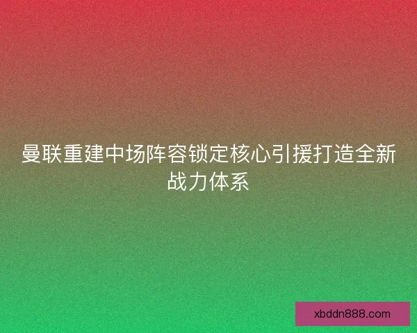 曼联重建中场阵容锁定核心引援打造全新战力体系 曼联重建中场阵容锁定核心引援打造全新战力体系