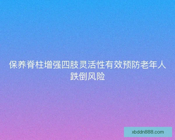 保养脊柱增强四肢灵活性有效预防老年人跌倒风险 保养脊柱增强四肢灵活性有效预防老年人跌倒风险