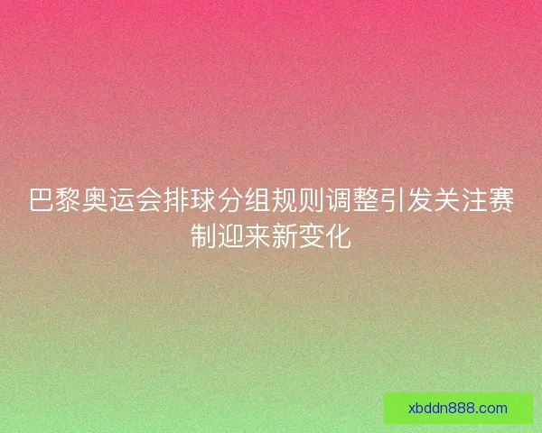 巴黎奥运会排球分组规则调整引发关注赛制迎来新变化 巴黎奥运会排球分组规则调整引发关注赛制迎来新变化